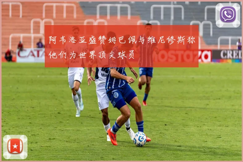 阿韦洛亚盛赞姆巴佩与维尼修斯称他们为世界顶尖球员