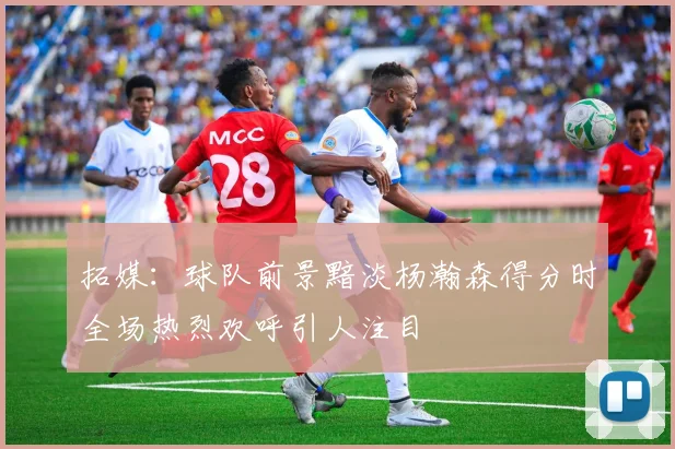 拓媒：球队前景黯淡杨瀚森得分时全场热烈欢呼引人注目