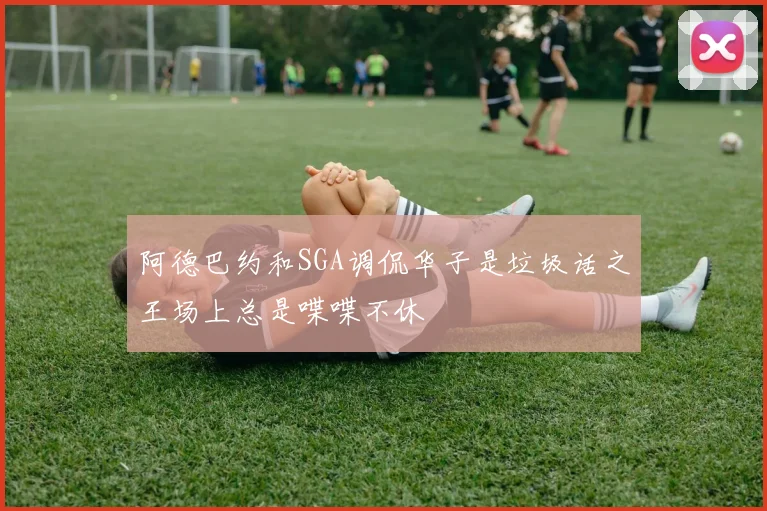 阿德巴约和SGA调侃华子是垃圾话之王场上总是喋喋不休