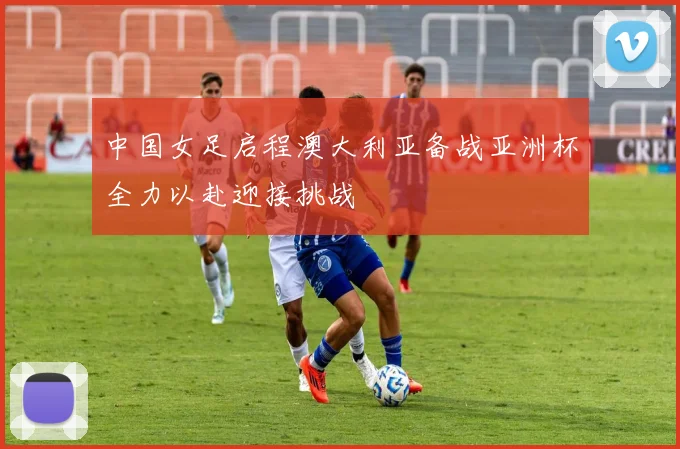 中国女足启程澳大利亚备战亚洲杯全力以赴迎接挑战