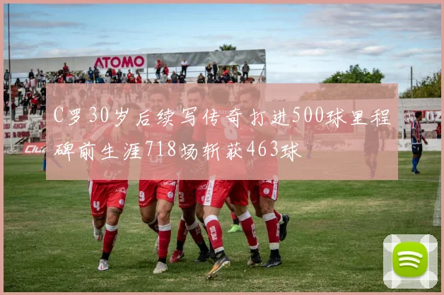 C罗30岁后续写传奇打进500球里程碑前生涯718场斩获463球
