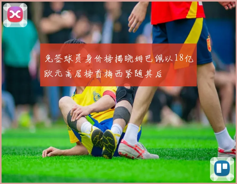 免签球员身价榜揭晓姆巴佩以18亿欧元高居榜首梅西紧随其后