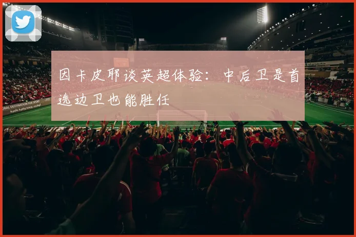 因卡皮耶谈英超体验：中后卫是首选边卫也能胜任