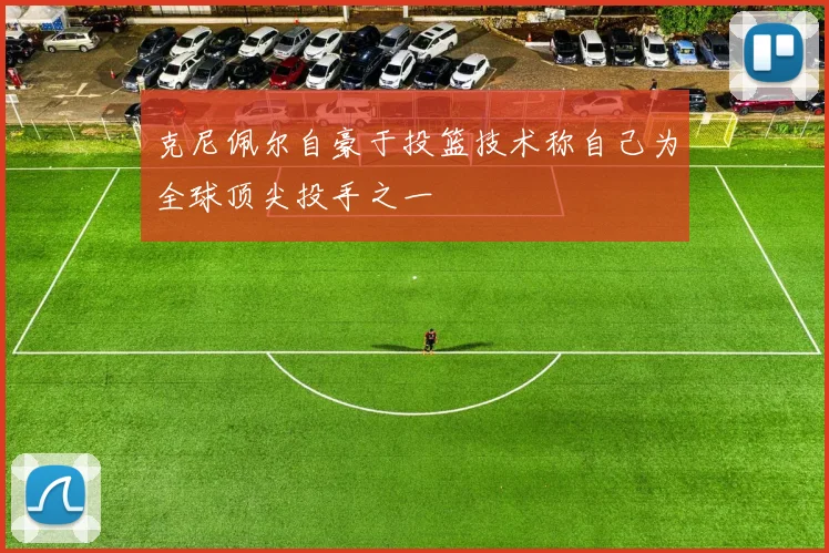 克尼佩尔自豪于投篮技术称自己为全球顶尖投手之一