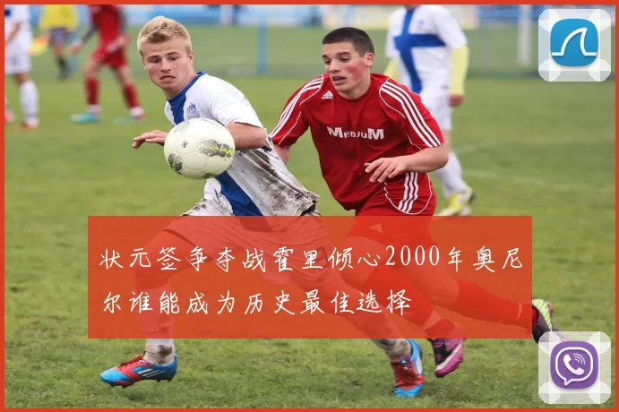 状元签争夺战霍里倾心2000年奥尼尔谁能成为历史最佳选择