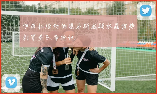 伊劳拉续约伯恩茅斯成疑水晶宫热刺等多队争抢他