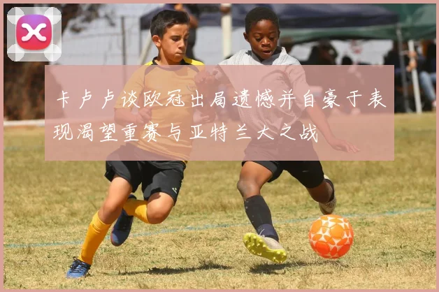 卡卢卢谈欧冠出局遗憾并自豪于表现渴望重赛与亚特兰大之战