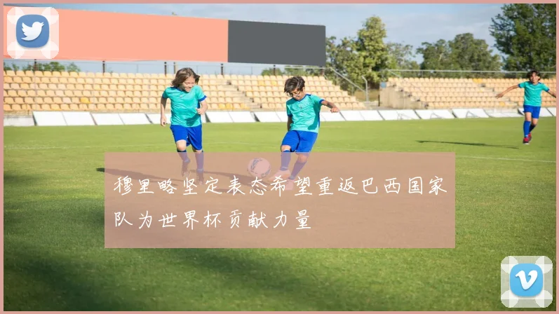 穆里略坚定表态希望重返巴西国家队为世界杯贡献力量