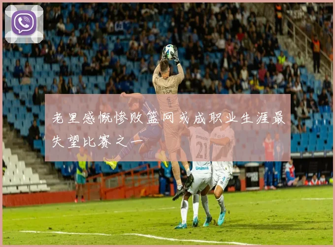 老里感慨惨败篮网或成职业生涯最失望比赛之一