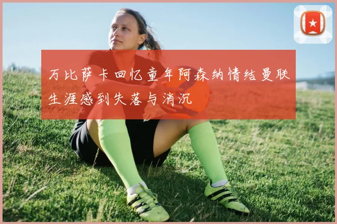 万比萨卡回忆童年阿森纳情结曼联生涯感到失落与消沉