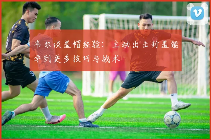 韦尔谈盖帽经验：主动出击封盖能学到更多技巧与战术