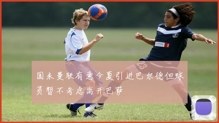 国米曼联有意今夏引进巴尔德但球员暂不考虑离开巴萨