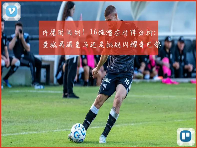 许愿时间到！16强潜在对阵分析：曼城再遇皇马还是挑战闪耀哥巴黎或对决巴萨