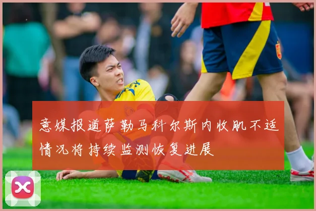 意媒报道萨勒马科尔斯内收肌不适情况将持续监测恢复进展