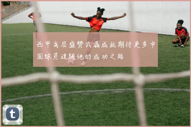 西甲高层盛赞武磊成就期待更多中国球员追随他的成功之路
