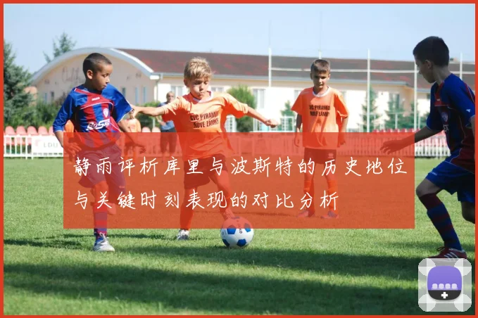静雨评析库里与波斯特的历史地位与关键时刻表现的对比分析