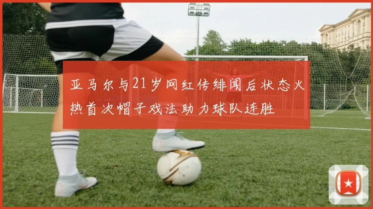 亚马尔与21岁网红传绯闻后状态火热首次帽子戏法助力球队连胜