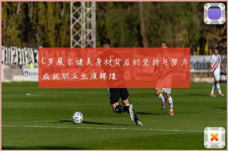 C罗展示健美身材背后的坚持与努力成就职业生涯辉煌