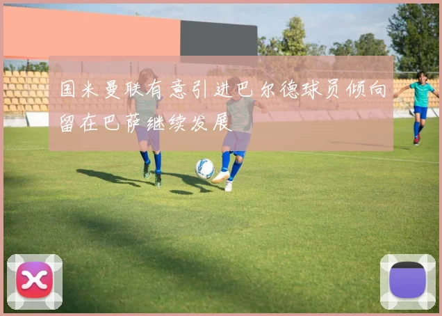 国米曼联有意引进巴尔德球员倾向留在巴萨继续发展