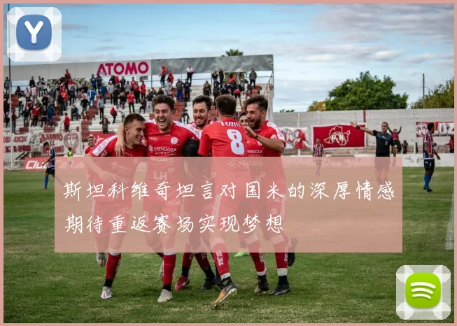 斯坦科维奇坦言对国米的深厚情感期待重返赛场实现梦想